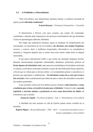9
O Destino – a Fatalidade e as Escolhas na Vida
1.4 A Fatalidade e o Determinismo
“Nem livre-arbítrio, nem determinismo absolutos durante a existência encarnada do
espírito, porém liberdade condicional.”
Ernesto Bozzano – Fenômenos Premonitórios – Conclusão
O determinismo é flexível, com raras exceções, que sempre são examinadas,
coordenadas e alteradas pelos responsáveis nos processos reencarnatórios dos que demandam
à Terra em aprendizagem edificante, liberadora.
Nos mapas das experiências humanas, graças às mudanças de comportamento dos
reencarnados, em decorrência do seu livre-arbítrio, são alterados com assídua frequência,
sucessos e socorros, dores e problemas programados, abreviando-se ou concedendo-se
moratória à vilegiatura daqueles que se situam num como noutro campo desta ou daquela
necessidade...
O que parece determinismo infeliz e que resulta nas chamadas desgraças terrenas:
desastres, desencarnações inesperadas, enfermidades, abandonos, sofrimentos, pobreza, de
forma alguma são infortúnios reais, antes processos metodológicos de disciplina moral para
os calcetas, os devedores inveterados mediante os quais são advertidos pelas forças superiores,
a fim de que se voltem para os deveres nobres e se recomponham perante a consciência e o
próximo que espezinham e subalternizam... Os infortúnios (reais) são os atos que levam a
tais correções e não os medicamentos providenciais para a catarse dos descalabros cometidos,
das sandices perpetradas...
Como auxiliares valiosos do livre-arbítrio, possui o homem o discernimento, a razão,
a tendência para o bem, a irresistível atração para a felicidade. Contra ele estão o passado
espiritual, o atavismo animal, a preferência ao erro, como decorrência do hábito, do
comodismo a que se prende.
Joanna de Angelis – No Limiar do Infinito – Cap. 5 – Determinismo e livre-arbítrio
A fatalidade tão mais presente na vida do Espírito quanto menos evoluído ele se
encontrar.
Rogério Miguez – Revista Reformador – 2020 – Abril – A convivência harmônica entre o
destino a fatalidade e o livre-arbítrio
 