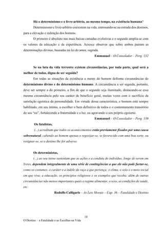10
O Destino – a Fatalidade e as Escolhas na Vida
Há o determinismo e o livre-arbítrio, ao mesmo tempo, na existência humana?
Determinismo e livre-arbítrio coexistem na vida, entrosando-se na estrada dos destinos,
para a elevação e redenção dos homens.
O primeiro é absoluto nas mais baixas camadas evolutivas e o segundo amplia-se com
os valores da educação e da experiência. Acresce observar que sobre ambos pairam as
determinações divinas, baseadas na lei do amor, sagrada.
Emmanuel – O Consolador – Perg. 132
Se na luta da vida terrestre existem circunstâncias, por toda parte, qual será a
melhor de todas, digna de ser seguida?
Em todas as situações da existência a mente do homem defronta circunstâncias do
determinismo divino e do determinismo humano. A circunstância a ser seguida, portanto,
deve ser sempre a do primeiro, a fim de que o segundo seja iluminado, destacando-se essa
mesma circunstância pelo seu caráter de benefício geral, muitas vezes com o sacrifício da
satisfação egoística da personalidade. Em virtude dessa característica, o homem está sempre
habilitado, em seu íntimo, a escolher o bem definitivo de todos e o contentamento transitório
do seu “eu”, fortalecendo a fraternidade e a luz, ou agravando o seu próprio egoísmo.
Emmanuel – O Consolador – Perg. 139
Os fatalistas,
(...) acreditam que todos os acontecimentos estão previamente fixados por uma causa
sobrenatural, cabendo ao homem apenas o regozijar-se, se favorecido com uma boa sorte, ou
resignar-se, se o destino lhe for adverso.
Os deterministas,
(...) ao seu turno sustentam que as ações e a conduta do indivíduo, longe de serem em
livres, dependem integralmente de uma série de contingências a que ele não pode furtar-se,
como os costumes, o caráter e a índole da raça a que pertença; o clima, o solo e o meio social
em que viva; a educação, os princípios religiosos e os exemplos que receba; além de outras
circunstâncias não menos importantes quais o regime alimentar, o sexo, as condições de saúde,
etc.
Rodolfo Calligaris – As Leis Morais – Cap. 36 – Fatalidade e Destino
 