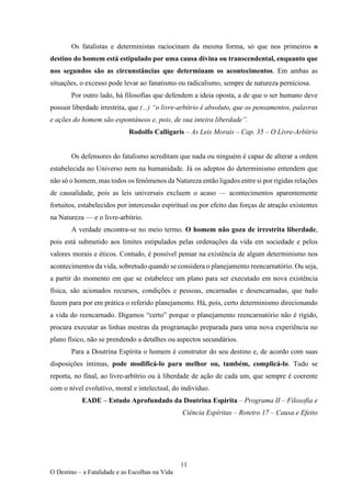 11
O Destino – a Fatalidade e as Escolhas na Vida
Os fatalistas e deterministas raciocinam da mesma forma, só que nos primeiros o
destino do homem está estipulado por uma causa divina ou transcendental, enquanto que
nos segundos são as circunstâncias que determinam os acontecimentos. Em ambas as
situações, o excesso pode levar ao fanatismo ou radicalismo, sempre de natureza perniciosa.
Por outro lado, há filosofias que defendem a ideia oposta, a de que o ser humano deve
possuir liberdade irrestrita, que (...) “o livre-arbítrio é absoluto, que os pensamentos, palavras
e ações do homem são espontâneos e, pois, de sua inteira liberdade”.
Rodolfo Calligaris – As Leis Morais – Cap. 35 – O Livre-Arbítrio
Os defensores do fatalismo acreditam que nada ou ninguém é capaz de alterar a ordem
estabelecida no Universo nem na humanidade. Já os adeptos do determinismo entendem que
não só o homem, mas todos os fenômenos da Natureza então ligados entre si por rígidas relações
de causalidade, pois as leis universais excluem o acaso — acontecimentos aparentemente
fortuitos, estabelecidos por intercessão espiritual ou por efeito das forças de atração existentes
na Natureza — e o livre-arbítrio.
A verdade encontra-se no meio termo. O homem não goza de irrestrita liberdade,
pois está submetido aos limites estipulados pelas ordenações da vida em sociedade e pelos
valores morais e éticos. Contudo, é possível pensar na existência de algum determinismo nos
acontecimentos da vida, sobretudo quando se considera o planejamento reencarnatório. Ou seja,
a partir do momento em que se estabelece um plano para ser executado em nova existência
física, são acionados recursos, condições e pessoas, encarnadas e desencarnadas, que tudo
fazem para por em prática o referido planejamento. Há, pois, certo determinismo direcionando
a vida do reencarnado. Digamos “certo” porque o planejamento reencarnatório não é rígido,
procura executar as linhas mestras da programação preparada para uma nova experiência no
plano físico, não se prendendo a detalhes ou aspectos secundários.
Para a Doutrina Espírita o homem é construtor do seu destino e, de acordo com suas
disposições íntimas, pode modificá-lo para melhor ou, também, complicá-lo. Tudo se
reporta, no final, ao livre-arbítrio ou à liberdade de ação de cada um, que sempre é coerente
com o nível evolutivo, moral e intelectual, do indivíduo.
EADE – Estudo Aprofundado da Doutrina Espírita – Programa II – Filosofia e
Ciência Espíritas – Roteiro 17 – Causa e Efeito
 