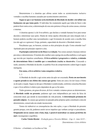 12
O Destino – a Fatalidade e as Escolhas na Vida
Determinismo é a doutrina que afirma serem todos os acontecimentos inclusive
vontades e escolhas humanas causados por acontecimentos anteriores.
Segue-se que o ser humano seria destituído de liberdade de decidir e de influir nos
fenômenos em que toma parte. O indivíduo faz exatamente aquilo que tinha de fazer e não
poderia fazer outra coisa; a determinação de seus ates pertence à força de certas causas, externas
e internas.
A doutrina aposta é a do livre-arbítrio, que declara a vontade humana livre para tomar
decisões e determinar suas ações. Diante de várias opções oferecidas por uma situação real, o
homem poderia escolher uma racionalmente e agir livremente de acordo com a escolha feita
(ou não agir se o quisesse). Exige, portanto, capacidade de discernir e liberdade interior.
Percebemos que, no homem, existem os dois princípios de ação. Como entender isso?
Apelando para um princípio superior a eles.
O princípio central da Lei de Deus é a evolução. Nos reinos animal e humano inferior
prevalece o determinismo. O instinto dá o melhor sem o perigo da escolha malfeita e o selvagem
age movido por impulsos semelhantes. O livre-arbítrio é progressivo e relativo, evoluindo
do determinismo físico à medida que a consciência (razão) se desenvolve. Crescendo a
razão, aumenta a liberdade de decidir; os padrões fixos de comportamento cedem lugar à opção
inteligente.
Em suma, o livre-arbítrio é uma conquista evolutiva.
(...)
A liberdade de decidir e agir existe antes da ação ser executada. Posta em movimento
o agente prende-se aos efeitos das causas que gerou. Entra em cena a lei de Causa e Efeito
ou de ação e reação. Segue-se daí que a liberdade é condicionada, conforme conceitua Bozzano
e que o livre-arbítrio é relativo pois dependem do que se fez antes.
Todos gozamos, em graus diversos, de livre vontade e estamos presos ao determinismo.
A liberdade reside no presente; podemos agir com independência por meio da faixa de
consciente atual, que atende às necessidades da vida presente. A determinação promana do
passado culposo. As causas que geramos no passado pelas próprias ações constituem a área de
determinismo, conservada em estado inconsciente.
Temos de reabsorver as consequências das más ações, o que a liberdade do presente
garante porque, com ela, podemos emitir novos impulsos que venham corrigir os precedentes.
Originando novas causas com o bem, hoje, é possível neutralizar as causas pretéritas do
mal e reconquistar o equilíbrio.
Carlos Toledo Rizzini – Evolução para o Terceiro Milênio – Cap. 4 – item 14/15 –
Determinismo e Livre-Arbítrio
 