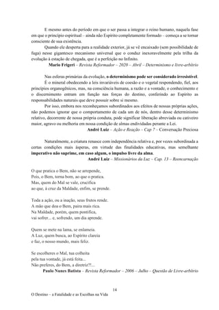 14
O Destino – a Fatalidade e as Escolhas na Vida
E mesmo antes do período em que o ser passa a integrar o reino humano, naquela fase
em que o princípio espiritual – ainda não Espírito completamente formado – começa a se tornar
consciente de sua existência.
Quando ele desperta para a realidade exterior, já se vê encaixado (sem possibilidade de
fuga) nesse gigantesco mecanismo universal que o conduz inexoravelmente pela trilha da
evolução à estação de chegada, que é a perfeição no Infinito.
Mario Frigeri – Revista Reformador – 2020 – Abril – Determinismo e livre-arbítrio
Nas esferas primárias da evolução, o determinismo pode ser considerado irresistível.
É o mineral obedecendo a leis invariáveis de coesão e o vegetal respondendo, fiel, aos
princípios organogênicos, mas, na consciência humana, a razão e a vontade, o conhecimento e
o discernimento entram em função nas forças do destino, conferindo ao Espírito as
responsabilidades naturais que deve possuir sobre si mesmo.
Por isso, embora nos reconheçamos subordinados aos efeitos de nossas próprias ações,
não podemos ignorar que o comportamento de cada um de nós, dentro desse determinismo
relativo, decorrente de nossa própria conduta, pode significar liberação abreviada ou cativeiro
maior, agravo ou melhoria em nossa condição de almas endividadas perante a Lei.
André Luiz – Ação e Reação – Cap 7 – Conversação Preciosa
Naturalmente, a criatura renasce com independência relativa e, por vezes subordinada a
certas condições mais ásperas, em virtude das finalidades educativas, mas semelhante
imperativo não suprime, em caso algum, o impulso livre da alma.
André Luiz – Missionários da Luz – Cap. 13 – Reencarnação
O que pratica o Bem, não se arrepende,
Pois, o Bem, torna bom, ao que o pratica.
Mas, quem do Mal se vale, crucifica
ao que, à cruz da Maldade, enfim, se prende.
Toda a ação, ou a inação, seus frutos rende.
A mão que doa o Bem, paira mais rica.
Na Maldade, porém, quem pontifica,
vai sofrer... e, sofrendo, um dia aprende.
Quem se mete na lama, se enlameia.
A Luz, quem busca, ao Espírito clareia
e faz, o nosso mundo, mais feliz.
Se escolheres o Mal, tua colheita
pela tua vontade, já está feita...
Não preferes, do Bem, a diretriz?!...
Paulo Nunes Batista – Revista Reformador – 2006 – Julho – Questão de Livre-arbítrio
 