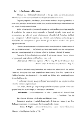 15
O Destino – a Fatalidade e as Escolhas na Vida
1.5 A Fatalidade e a Liberdade
O homem não é fatalmente levado ao mal; os atos que pratica não foram previamente
determinados; os crimes que comete não resultam de uma sentença do destino.
Ele pode, por prova e por expiação, escolher uma existência em que seja arrastado ao
crime, quer pelo meio onde se ache colocado, quer pelas circunstâncias que sobrevenham, mas
será sempre livre de agir ou não agir.
Assim, o livre-arbítrio existe para ele, quando no estado de Espírito, ao fazer a escolha
da existência e das provas e, como encarnado, na faculdade de ceder ou de resistir aos
arrastamentos a que todos nós temos voluntariamente submetido […]. Contudo, a fatalidade
não é uma palavra vã. Existe na posição que o homem ocupa na Terra e nas funções que aí
desempenha, em consequência do gênero de vida que seu Espírito escolheu como prova,
expiação ou missão.
Ele sofre fatalmente todas as vicissitudes dessa existência e todas as tendências boas ou
más, que lhe são inerentes. […] Há fatalidade, portanto, nos acontecimentos que se apresentam,
por serem estes consequência da escolha que o Espírito fez da sua existência de homem.
Pode deixar de haver fatalidade no resultado de tais acontecimentos, visto ser possível
ao homem, pela sua prudência, modificar lhes o curso […].
Allan Kardec – O Livro dos Espíritos – 3º Parte – Cap. 10 – Lei de Liberdade – Item
– Resumo teórico do móvel das ações humanas – Perg. 872
Nunca há fatalidade nas opções morais, pois uma decisão pessoal infeliz não deve ser
vista como uma má-sorte ou como imposição de Deus aos seus filhos. Esta é a razão de os
Espíritos Superiores nos afirmarem: […] Ora, aquele que delibera sobre uma coisa é sempre
livre de fazê-la, ou não.
Se soubesse previamente que, como homem [encarnado], teria que cometer um crime,
o Espírito estaria a isso predestinado.
Ficai, porém, sabendo que ninguém há predestinado ao crime e que todo crime, como
qualquer outro ato, resulta sempre da vontade e do livre-arbítrio.
Allan Kardec – O Livro dos Espíritos – 3º Parte – Cap.10 – Lei de Liberdade – Item
– Fatalidade – Perg. 866
Não existe nas soberanas Leis da Vida fatalidade para o mal.
O que ao ser acontece, é resultado do que ele fez de si mesmo e nunca do que Deus
lhe faz, como apraz aos pessimistas, aos derrotistas e cômodos afirmar.
Joanna de Angelis – Momentos de Consciência – Cap. 8 – Carma e Consciência
 