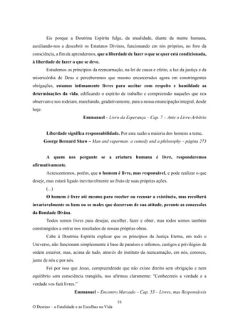 16
O Destino – a Fatalidade e as Escolhas na Vida
Eis porque a Doutrina Espírita fulge, da atualidade, diante da mente humana,
auxiliando-nos a descobrir os Estatutos Divinos, funcionando em nós próprios, no foro da
consciência, a fim de aprendermos, que a liberdade de fazer o que se quer está condicionada,
à liberdade de fazer o que se deve.
Estudemos os princípios da reencarnação, na lei de causa e efeito, a luz da justiça e da
misericórdia de Deus e perceberemos que mesmo encarcerados agora em constringentes
obrigações, estamos intimamente livres para aceitar com respeito e humildade as
determinações da vida, edificando o espírito de trabalho e compreensão naqueles que nos
observam e nos rodeiam, marchando, gradativamente, para a nossa emancipação integral, desde
hoje.
Emmanuel – Livro da Esperança – Cap. 7 – Ante o Livre-Arbítrio
Liberdade significa responsabilidade. Por esta razão a maioria dos homens a teme.
George Bernard Shaw – Man and superman: a comedy and a philosophy – página 273
A quem nos pergunte se a criatura humana é livre, responderemos
afirmativamente.
Acrescentemos, porém, que o homem é livre, mas responsável, e pode realizar o que
deseje, mas estará ligado inevitavelmente ao fruto de suas próprias ações.
(...)
O homem é livre até mesmo para receber ou recusar a existência, mas recolherá
invariavelmente os bens ou os males que decorram de sua atitude, perante as concessões
da Bondade Divina.
Todos somos livres para desejar, escolher, fazer e obter, mas todos somos também
constrangidos a entrar nos resultados de nossas próprias obras.
Cabe à Doutrina Espírita explicar que os princípios da Justiça Eterna, em todo o
Universo, não funcionam simplesmente à base de paraísos e infernos, castigos e privilégios de
ordem exterior, mas, acima de tudo, através do instituto da reencarnação, em nós, conosco,
junto de nós e por nós.
Foi por isso que Jesus, compreendendo que não existe direito sem obrigação e nem
equilíbrio sem consciência tranqüila, nos afirmou claramente: "Conhecereis a verdade e a
verdade vos fará livres.”
Emmanuel – Encontro Marcado – Cap. 53 – Livres, mas Responsáveis
 
