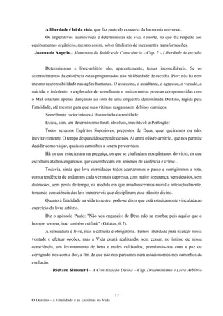 17
O Destino – a Fatalidade e as Escolhas na Vida
A liberdade é lei da vida, que faz parte do concerto da harmonia universal.
Os imperativos inamovíveis e deterministas são vida e morte, no que diz respeito aos
equipamentos orgânicos, mesmo assim, sob o fatalismo de incessantes transformações.
Joanna de Angelis – Momentos de Saúde e de Consciência – Cap. 2 – Liberdade de escolha
Determinismo e livre-arbítrio são, aparentemente, temas inconciliáveis. Se os
acontecimentos da existência estão programados não há liberdade de escolha. Pior: não há nem
mesmo responsabilidade nas ações humanas. O assassino, o assaltante, o agressor, o viciado, o
suicida, o indolente, o explorador do semelhante e muitas outras pessoas comprometidas com
o Mal estariam apenas dançando ao som de uma orquestra denominada Destino, regida pela
Fatalidade, até mesmo para que suas vítimas resgatassem débitos cármicos.
Semelhante raciocínio está distanciado da realidade.
Existe, sim, um determinismo final, absoluto, inevitável: a Perfeição!
Todos seremos Espíritos Superiores, prepostos de Deus, quer queiramos ou não,
inevitavelmente. O tempo despendido depende de nós. Aí entra o livre-arbítrio, que nos permite
decidir como viajar, quais os caminhos a serem percorridos.
Há os que estacionam na preguiça, os que se chafurdam nos pântanos do vício, os que
escolhem atalhos enganosos que desembocam em abismos de violência e crime...
Todavia, ainda que leve eternidades todos acertaremos o passo e corrigiremos a rota,
com a tendência de andarmos cada vez mais depressa, com maior segurança, sem desvios, sem
distrações, sem perda de tempo, na medida em que amadurecermos moral e intelectualmente,
tomando consciência das leis inexoráveis que disciplinam esse trânsito divino.
Quanto à fatalidade na vida terrestre, pode-se dizer que está estreitamente vinculada ao
exercício do livre arbítrio.
Diz o apóstolo Paulo: "Não vos enganeis: de Deus não se zomba; pois aquilo que o
homem semear, isso também ceifará." (Gálatas, 6:7).
A semeadura é livre, mas a colheita é obrigatória. Temos liberdade para exercer nossa
vontade e efetuar opções, mas a Vida estará realizando, sem cessar, no íntimo de nossa
consciência, um levantamento de bens e males cultivados, premiando-nos com a paz ou
corrigindo-nos com a dor, a fim de que não nos percamos nem estacionemos nos caminhos da
evolução.
Richard Simonetti – A Constituição Divina – Cap. Determinismo e Livre Arbítrio
 