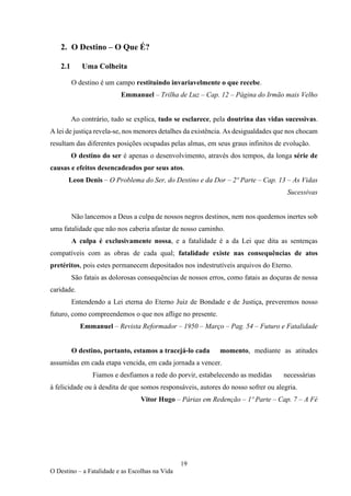 19
O Destino – a Fatalidade e as Escolhas na Vida
2. O Destino – O Que É?
2.1 Uma Colheita
O destino é um campo restituindo invariavelmente o que recebe.
Emmanuel – Trilha de Luz – Cap. 12 – Página do Irmão mais Velho
Ao contrário, tudo se explica, tudo se esclarece, pela doutrina das vidas sucessivas.
A lei de justiça revela-se, nos menores detalhes da existência. As desigualdades que nos chocam
resultam das diferentes posições ocupadas pelas almas, em seus graus infinitos de evolução.
O destino do ser é apenas o desenvolvimento, através dos tempos, da longa série de
causas e efeitos desencadeados por seus atos.
Leon Denis – O Problema do Ser, do Destino e da Dor – 2º Parte – Cap. 13 – As Vidas
Sucessivas
Não lancemos a Deus a culpa de nossos negros destinos, nem nos quedemos inertes sob
uma fatalidade que não nos caberia afastar de nosso caminho.
A culpa é exclusivamente nossa, e a fatalidade é a da Lei que dita as sentenças
compatíveis com as obras de cada qual; fatalidade existe nas consequências de atos
pretéritos, pois estes permanecem depositados nos indestrutíveis arquivos do Eterno.
São fatais as dolorosas consequências de nossos erros, como fatais as doçuras de nossa
caridade.
Entendendo a Lei eterna do Eterno Juiz de Bondade e de Justiça, preveremos nosso
futuro, como compreendemos o que nos aflige no presente.
Emmanuel – Revista Reformador – 1950 – Março – Pag. 54 – Futuro e Fatalidade
O destino, portanto, estamos a tracejá-lo cada momento, mediante as atitudes
assumidas em cada etapa vencida, em cada jornada a vencer.
Fiamos e desfiamos a rede do porvir, estabelecendo as medidas necessárias
à felicidade ou à desdita de que somos responsáveis, autores do nosso sofrer ou alegria.
Vitor Hugo – Párias em Redenção – 1º Parte – Cap. 7 – A Fé
 