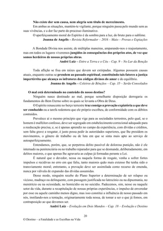 20
O Destino – a Fatalidade e as Escolhas na Vida
Não existe dor sem causa, nem alegria sem título de merecimento.
Em ambas as situações, mantém-te vigilante, porque ninguém passa pelo mundo sem as
suas vivências, e a dor faz parte do processo iluminativo.
O aperfeiçoamento moral do Espírito é da sombra para a luz, do bruto para o sublime.
Joanna de Angelis – Revista Reformador – 2016 – Maio – Provas e Expiações
A Bondade Divina nos assiste, de múltiplas maneiras, amparando-nos o reajustamento,
mas em todos os lugares viveremos jungidos às consequências dos próprios atos, de vez que
somos herdeiros de nossas próprias obras.
André Luiz – Entre a Terra e o Céu – Cap. 9 – No Lar da Benção
Toda aflição se fixa em raízes que devem ser extirpadas. Algumas possuem causas
atuais, enquanto outras se prendem ao passado espiritual, constituindo tais fatores a justiça
impertérrita que alcança os infratores dos códigos divinos do amor e do equilíbrio.
Joanna de Angelis – Celeiros de Bênçãos – Cap. 35 – Serão Consolados
O mal está determinado no conteúdo do nosso destino?
Ninguém nasce destinado ao mal, porque semelhante disposição derrogaria os
fundamentos do Bem Eterno sobre os quais se levanta a Obra de Deus.
O Espírito renascente no berço terrestre traz consigo a provação expiatória a que deve
ser conduzido ou a tarefa redentora que ele próprio escolheu, de conformidade com os débitos
contraídos.
Prevalece aí o mesmo princípio que vige para as sociedades terrestres, pelo qual, se o
homem é malfeitor confesso, deve ser segregado em estabelecimento correcional adequado para
a reeducação precisa, e, se é apenas aprendiz no campo da experiência, com dívidas e créditos,
sem falta grave a resgatar, é justo possa pedir às autoridades superiores, que lhe presidem os
movimentos, o gênero de trabalho ou de luta em que se sinta mais apto ao serviço de
autoaperfeiçoamento.
Entendamos, porém, que, se perpetrou delito passível de dolorosa punição, não é ele
internado na penitenciária ou no trabalho reparador para que se desmande, deliberadamente, em
delitos maiores, o que apenas lhe agravaria as culpas já formadas perante a Lei.
É natural que o devedor, nessa ou naquela forma de resgate, venha a sofrer fortes
impulsos e recidivas no erro em que faliu, tanto maiores quão mais extenso lhe tenha sido o
transviamento moral; entretanto, a provação deve ser assimilada como recurso de emenda,
nunca por válvula de expansão das dívidas assumidas.
Desse modo, ninguém recebe do Plano Superior a determinação de ser relapso ou
vicioso, madraço ou delinquente, com passagem justificada no latrocínio ou na dipsomania, no
meretrício ou na ociosidade, no homicídio ou no suicídio. Padecemos, sim, nesse ou naquele
setor da vida, durante a recapitulação de nossas próprias experiências, o impulso de enveredar
por esse ou aquele caminho menos digno, mas isso constitui a influência de nosso passado em
nós, instilando-nos a tentação, originariamente toda nossa, de tomar a ser o que já fomos, em
contraposição ao que devemos ser.
André Luiz – Evolução em Dois Mundos – Cap. 18 – Evolução e Destino
 
