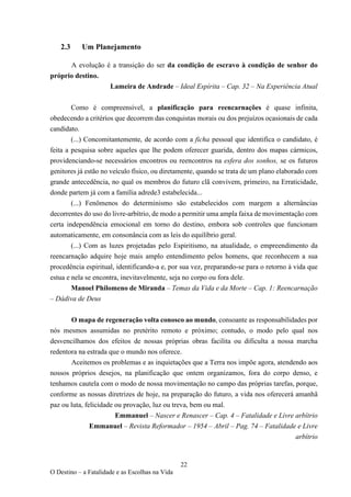 22
O Destino – a Fatalidade e as Escolhas na Vida
2.3 Um Planejamento
A evolução é a transição do ser da condição de escravo à condição de senhor do
próprio destino.
Lameira de Andrade – Ideal Espírita – Cap. 32 – Na Experiência Atual
Como é compreensível, a planificação para reencarnações é quase infinita,
obedecendo a critérios que decorrem das conquistas morais ou dos prejuízos ocasionais de cada
candidato.
(...) Concomitantemente, de acordo com a ficha pessoal que identifica o candidato, é
feita a pesquisa sobre aqueles que lhe podem oferecer guarida, dentro dos mapas cármicos,
providenciando-se necessários encontros ou reencontros na esfera dos sonhos, se os futuros
genitores já estão no veículo físico, ou diretamente, quando se trata de um plano elaborado com
grande antecedência, no qual os membros do futuro clã convivem, primeiro, na Erraticidade,
donde partem já com a família adrede3 estabelecida...
(...) Fenômenos do determinismo são estabelecidos com margem a alternâncias
decorrentes do uso do livre-arbítrio, de modo a permitir uma ampla faixa de movimentação com
certa independência emocional em torno do destino, embora sob controles que funcionam
automaticamente, em consonância com as leis do equilíbrio geral.
(...) Com as luzes projetadas pelo Espiritismo, na atualidade, o empreendimento da
reencarnação adquire hoje mais amplo entendimento pelos homens, que reconhecem a sua
procedência espiritual, identificando-a e, por sua vez, preparando-se para o retorno à vida que
estua e nela se encontra, inevitavelmente, seja no corpo ou fora dele.
Manoel Philomeno de Miranda – Temas da Vida e da Morte – Cap. 1: Reencarnação
– Dádiva de Deus
O mapa de regeneração volta conosco ao mundo, consoante as responsabilidades por
nós mesmos assumidas no pretérito remoto e próximo; contudo, o modo pelo qual nos
desvencilhamos dos efeitos de nossas próprias obras facilita ou dificulta a nossa marcha
redentora na estrada que o mundo nos oferece.
Aceitemos os problemas e as inquietações que a Terra nos impõe agora, atendendo aos
nossos próprios desejos, na planificação que ontem organizamos, fora do corpo denso, e
tenhamos cautela com o modo de nossa movimentação no campo das próprias tarefas, porque,
conforme as nossas diretrizes de hoje, na preparação do futuro, a vida nos oferecerá amanhã
paz ou luta, felicidade ou provação, luz ou treva, bem ou mal.
Emmanuel – Nascer e Renascer – Cap. 4 – Fatalidade e Livre arbítrio
Emmanuel – Revista Reformador – 1954 – Abril – Pag. 74 – Fatalidade e Livre
arbítrio
 