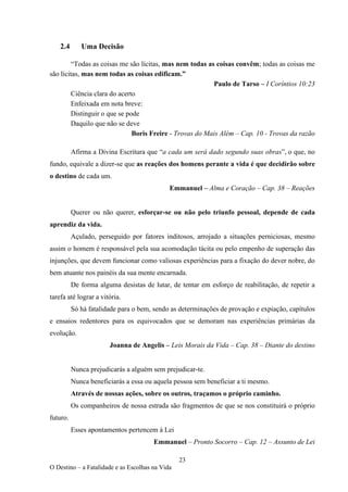 23
O Destino – a Fatalidade e as Escolhas na Vida
2.4 Uma Decisão
“Todas as coisas me são lícitas, mas nem todas as coisas convêm; todas as coisas me
são lícitas, mas nem todas as coisas edificam.”
Paulo de Tarso – I Coríntios 10:23
Ciência clara do acerto
Enfeixada em nota breve:
Distinguir o que se pode
Daquilo que não se deve
Boris Freire - Trovas do Mais Além – Cap. 10 - Trovas da razão
Afirma a Divina Escritura que “a cada um será dado segundo suas obras”, o que, no
fundo, equivale a dizer-se que as reações dos homens perante a vida é que decidirão sobre
o destino de cada um.
Emmanuel – Alma e Coração – Cap. 38 – Reações
Querer ou não querer, esforçar-se ou não pelo triunfo pessoal, depende de cada
aprendiz da vida.
Açulado, perseguido por fatores inditosos, arrojado a situações perniciosas, mesmo
assim o homem é responsável pela sua acomodação tácita ou pelo empenho de superação das
injunções, que devem funcionar como valiosas experiências para a fixação do dever nobre, do
bem atuante nos painéis da sua mente encarnada.
De forma alguma desistas de lutar, de tentar em esforço de reabilitação, de repetir a
tarefa até lograr a vitória.
Só há fatalidade para o bem, sendo as determinações de provação e expiação, capítulos
e ensaios redentores para os equivocados que se demoram nas experiências primárias da
evolução.
Joanna de Angelis – Leis Morais da Vida – Cap. 38 – Diante do destino
Nunca prejudicarás a alguém sem prejudicar-te.
Nunca beneficiarás a essa ou aquela pessoa sem beneficiar a ti mesmo.
Através de nossas ações, sobre os outros, traçamos o próprio caminho.
Os companheiros de nossa estrada são fragmentos de que se nos constituirá o próprio
futuro.
Esses apontamentos pertencem à Lei
Emmanuel – Pronto Socorro – Cap. 12 – Assunto de Lei
 