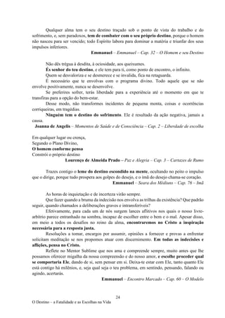 24
O Destino – a Fatalidade e as Escolhas na Vida
Qualquer alma tem o seu destino traçado sob o ponto de vista do trabalho e do
sofrimento, e, sem paradoxos, tem de combater com o seu próprio destino, porque o homem
não nasceu para ser vencido; todo Espírito labora para dominar a matéria e triunfar dos seus
impulsos inferiores.
Emmanuel – Emmanuel – Cap. 32 – O Homem e seu Destino
Não dês trégua à desdita, à ociosidade, aos queixumes.
És senhor do teu destino, e ele tem para ti, como ponto de encontro, o infinito.
Quem se desvaloriza e se desmerece e se invalida, fica na retaguarda.
É necessário que te envolvas com o programa divino. Todo aquele que se não
envolve positivamente, nunca se desenvolve.
Se preferires sofrer, terás liberdade para a experiência até o momento em que te
transfiras para a opção do bem-estar.
Desse modo, não transformes incidentes de pequena monta, coisas e ocorrências
corriqueiras, em tragédias.
Ninguém tem o destino do sofrimento. Ele é resultado da ação negativa, jamais a
causa.
Joanna de Angelis – Momentos de Saúde e de Consciência – Cap. 2 – Liberdade de escolha
Em qualquer lugar ou crença,
Segundo o Plano Divino,
O homem conforme pensa
Constrói o próprio destino
Lourenço de Almeida Prado – Paz e Alegria – Cap. 3 – Cartazes de Rumo
Trazes contigo o leme do destino escondido na mente, ocultando no peito o impulso
que o dirige, porque tudo prospera aos golpes do desejo, e o ímã do desejo chama-se coração.
Emmanuel – Seara dos Médiuns – Cap. 76 – Imã
As horas de inquietação e de incerteza virão sempre.
Que fazer quando a bruma da indecisão nos envolva as trilhas da existência? Que padrão
seguir, quando chamados a deliberações graves e intransferíveis?
Efetivamente, para cada um de nós surgem lances aflitivos nos quais o nosso livre-
arbítrio parece entranhado na sombra, incapaz de escolher entre o bem e o mal. Apesar disso,
em meio a todos os desafios no reino da alma, encontraremos no Cristo a inspiração
necessária para a resposta justa.
Resoluções a tomar, encargos por assumir, opiniões a fornecer e provas a enfrentar
solicitam meditação se nos propomos atuar com discernimento. Em todas as indecisões e
aflições, pensa no Cristo.
Reflete no Mentor Sublime que nos ama e compreende sempre, muito antes que lhe
possamos oferecer migalha da nossa compreensão e do nosso amor, e escolhe proceder qual
se comportaria Ele, dando de si, sem pensar em si. Deixa-te estar com Ele, tanto quanto Ele
está contigo há milênios, e, seja qual seja o teu problema, em sentindo, pensando, falando ou
agindo, acertarás.
Emmanuel – Encontro Marcado – Cap. 60 – O Modelo
 