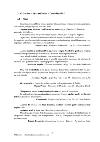 25
O Destino – a Fatalidade e as Escolhas na Vida
3. O Destino – Encruzilhadas – Como Decidir?
3.1 Orar
Examinando o problema imenso que se avulta, aquietado pelas complexas engrenagens
das decisões, estugue o passo, faça uma prece.
A prece tem o poder de clarificar os horizontes e içar o homem do abismo às
cumeadas libertadoras.
Concluída a tarefa em que recolheu bênçãos e júbilos, não se esqueça da prece.
A prece não lhe constitua um instrumento de rogativa e solicitação incessantes,
tornando-se, também, um telefone para expressar o reconhecimento e a gratidão com que você
exporá os sentimentos renovados ao Pai Celestial'
Marco Prisco – Momentos de Decisão – Cap. 17 – Nunca é Demais
Assim, mantém a mente em Deus e procura sempre descobrir o que Ele te reserva,
sabendo antecipadamente que és filho dEle e estás sob o seu seguro comando.
Abre a inteligência à luz do saber e os sentimentos, à ação de amar.
A construção da felicidade para o amanhã passa pelos momentos da abertura de
alicerces hoje que te facultarão segurança para ao empreendimento.
Joanna de Angelis – Nascente de Bençãos – Cap. 19 – Alterações do Destino
Ora, com assiduidade, a fim de que as ondas da inspiração superior visitem tua casa
mental e lubrifiquem peças e implementos do aparelho elétrico do sistema nervoso que te serve
de sustentáculo.
Joanna de Angelis – Espírito e Vida – Cap. 45 – Dinamismo para a Paz
Ore e consulte o Evangelho, após o que não tarde em demasia a definição.
Marco Prisco – Momentos de Decisão – Cap. 15 – Decisão e Atitude
Não precisas, assim, sofrer longas hesitações nas horas de tempestade.
Se realmente procuras caminho justo, ouçamos o Cristo, e a palavra dele, por bússola
infalível, traçar-nos-á rumo certo.
Emmanuel – Religião dos Espíritos – Cap. 70 – Na Hora da Crise
Através da oração, será fácil discernir, escolher e adotar qual o caminho mais
seguro e feliz.
A prece é a salvação da vida. Sem ela o homem enlouquece.
Quando estejas cercado de dificuldades e agressões, não vendo possibilidade alguma de
chegar-te o socorro a tempo, ora, entregando-te a Deus, e a salvação te alcançará de Cima, no
momento exato.
Joanna de Angelis - Momentos de Coragem – Cap. xx. – No Momento Exato
 