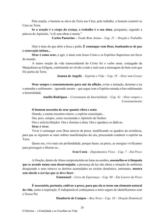 26
O Destino – a Fatalidade e as Escolhas na Vida
Pela oração, o homem se eleva da Terra aos Céus; pelo trabalho, o homem constrói os
Céus na Terra.
Se a oração é o corpo da crença, o trabalho é a sua alma, porquanto, segundo a
palavra do Apóstolo, “a fé sem obras é morta.”
Carlos Pastorino – Tende Bom Animo – Cap. 21 – Oração e Trabalho
Orar é mais do que abrir a boca e pedir. É comungar com Deus, banhando-se de paz
e renovação íntima...
Orar é como arar, é agir, é atuar com Jesus Cristo e os Espíritos Superiores em favor
do mundo.
A maior oração da vida transcendental do Cristo foi o verbo amar, conjugado da
Manjedoura ao Gólgota, culminando no olvido a todo o mal com a mensagem do bem com que
Ele partiu da Terra.
Joanna de Angelis – Espírito e Vida – Cap. 35 – Orar sem Cessar
Orar sempre e constantemente para sair da aflição, evitar a tentação, dominar a ira
e entender o sofrimento – ignorado mestre – que segue com o Espírito estrada a fora sublimando
a Imortalidade.
Amélia Rodrigues – Crestomatia da Imortalidade – Cap. 41 – Orar sempre e
Constantemente
O homem necessita de orar quanto vibra e sente.
Orando, a mente encontra roteiro, o espírito consolação...
Ora, pois, sempre, como recomenda o Apóstolo do Senhor.
Ora e solicita bênçãos. Ora e ilumina a alma. Ora e agradece as dádivas.
Orar é viver.
Viver é comungar com Deus através da prece, modificando os quadros da existência,
para que se registem as mais nobres manifestações do céu, procurando conduzir o espírito na
Terra.
Quem ora, vive mais em profundidade, porque haure, na prece, as energias vivificantes
para prosseguir e libertar-se...
Ivon Costa – Depoimentos Vivos – Cap. 7 – Em Prece
A Oração, dentro da Alma comprometida em lutas na sombra, assemelha-se à lâmpada
que se acende numa casa desarranjada; a presença da luz não altera a situação do ambiente
desajustado e nem remove os detritos acumulados no recinto doméstico, entretanto, mostra
sem alarde o serviço que se deve fazer.
Emmanuel – Livro da Esperança – Cap. 88 – Em Louvor da Prece
É necessário, portanto, cultivar a prece, para que ela se torne um elemento natural
da vida, como a respiração. É indispensável conheçamos o meio seguro de identificarmos com
o Nosso Pai.
Humberto de Campos – Boa Nova – Cap. 18 – Oração Dominical
 
