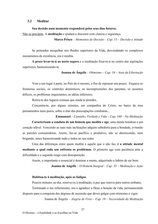 27
O Destino – a Fatalidade e as Escolhas na Vida
3.2 Meditar
Sua decisão num momento responderá pelos seus dias futuros.
Não se precipite. A meditação o ajudará a discernir com clareza e segurança.
Marco Prisco – Momentos de Decisão – Cap. 15 – Decisão e Atitude
Se pretendes mergulhar nos fluidos superiores da Vida, desvendando os complexos
mecanismos da existência, ora e medita.
A prece levar-te-á ao norte seguro e a meditação fixar-te-á no centro das aspirações
superiores, harmonizando-te.
Joanna de Ângelis – Otimismo – Cap. 16 – Asas da Libertação
Vem a um lugar à parte, no País de ti mesmo, a fim de repousar um pouco. Esquece as
fronteiras sociais, os controles domésticos, as incompreensões dos parentes, os assuntos
difíceis, os problemas inquietantes, as idéias inferiores.
Retira-te dos lugares comuns que ainda te prendes.
Concentra-te, por alguns minutos, em companhia do Cristo, no barco de teus
pensamentos mais puros, sobre o mar das preocupações cotidianas...
Emmanuel – Caminho, Verdade e Vida – Cap. 168 – Na Meditação
Caracterizam a conduta de um homem que medita e age, uma mente bondosa e um
coração afável. Vencendo as suas más inclinações adquire sabedoria para a bondade, evitando
as paixões consumidoras. Assim, faz-se pacífico e produtivo, não se aborrecendo, nem
brigando, antes harmonizando tudo e todos ao seu redor.
Uma das diferenças entre quem medita e aquele que o não faz, é a atitude mental
mediante a qual cada um enfrenta os problemas. O primeiro age com paciência ante a
dificuldade e o segundo reage com desesperação.
Assim, o importante e essencial é dominar a mente, adquirindo o hábito de ser bom.
Joanna de Angelis – O Homem Integral – Cap. 35 – Meditação e Ação
Habitua-te à meditação, após as fadigas.
Poucos minutos ao dia, reserva-os à meditação, à paz que renova para outros embates.
Terminado o teu refazimento, ora e agradece a Deus a benção da vida, permanecendo
disposto para a conquista dos degraus de ascensão que deves galgar com otimismo e vigor.
Joanna de Ângelis – Alegria de Viver – Cap. 16 – Necessidade da Meditação
 