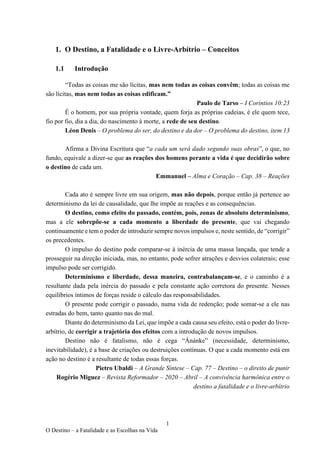 1
O Destino – a Fatalidade e as Escolhas na Vida
1. O Destino, a Fatalidade e o Livre-Arbítrio – Conceitos
1.1 Introdução
“Todas as coisas me são lícitas, mas nem todas as coisas convêm; todas as coisas me
são lícitas, mas nem todas as coisas edificam.”
Paulo de Tarso – I Coríntios 10:23
É o homem, por sua própria vontade, quem forja as próprias cadeias, é ele quem tece,
fio por fio, dia a dia, do nascimento à morte, a rede de seu destino.
Léon Denis – O problema do ser, do destino e da dor – O problema do destino, item 13
Afirma a Divina Escritura que “a cada um será dado segundo suas obras”, o que, no
fundo, equivale a dizer-se que as reações dos homens perante a vida é que decidirão sobre
o destino de cada um.
Emmanuel – Alma e Coração – Cap. 38 – Reações
Cada ato é sempre livre em sua origem, mas não depois, porque então já pertence ao
determinismo da lei de causalidade, que lhe impõe as reações e as consequências.
O destino, como efeito do passado, contém, pois, zonas de absoluto determinismo,
mas a ele sobrepõe-se a cada momento a liberdade do presente, que vai chegando
continuamente e tem o poder de introduzir sempre novos impulsos e, neste sentido, de “corrigir”
os precedentes.
O impulso do destino pode comparar-se à inércia de uma massa lançada, que tende a
prosseguir na direção iniciada, mas, no entanto, pode sofrer atrações e desvios colaterais; esse
impulso pode ser corrigido.
Determinismo e liberdade, dessa maneira, contrabalançam-se, e o caminho é a
resultante dada pela inércia do passado e pela constante ação corretora do presente. Nesses
equilíbrios íntimos de forças reside o cálculo das responsabilidades.
O presente pode corrigir o passado, numa vida de redenção; pode somar-se a ele nas
estradas do bem, tanto quanto nas do mal.
Diante do determinismo da Lei, que impõe a cada causa seu efeito, está o poder do livre-
arbítrio, de corrigir a trajetória dos efeitos com a introdução de novos impulsos.
Destino não é fatalismo, não é cega “Ánánke” (necessidade, determinismo,
inevitabilidade), é a base de criações ou destruições contínuas. O que a cada momento está em
ação no destino é a resultante de todas essas forças.
Pietro Ubaldi – A Grande Síntese – Cap. 77 – Destino – o direito de punir
Rogério Miguez – Revista Reformador – 2020 – Abril – A convivência harmônica entre o
destino a fatalidade e o livre-arbítrio
 