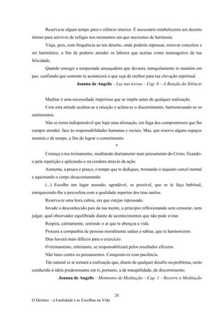 28
O Destino – a Fatalidade e as Escolhas na Vida
Reserva-te algum tempo para o silêncio interior. É necessário estabeleceres um deserto
íntimo para servir-te de refúgio nos momentos em que necessites de harmonia.
Viaja, pois, com frequência ao teu deserto, onde poderás repousar, renovar conceitos e
ser harmônico, a fim de poderes atender os labores que aceitas como mensageiros da tua
felicidade.
Quando estrugir a tempestade ameaçadora que devasta, tranquilamente te mantém em
paz, confiando que somente te acontecerá o que seja de melhor para tua elevação espiritual.
Joanna de Angelis – Luz nas trevas – Cap. 6 – A Benção do Silêncio
Meditar é uma necessidade imperiosa que se impõe antes de qualquer realização.
Com esta atitude acalma-se a emoção e aclara-se o discernimento, harmonizando-se os
sentimentos.
Não se torna indispensável que haja uma alienação, em fuga dos compromissos que lhe
cumpre atender, face às responsabilidades humanas e sociais. Mas, que reserve alguns espaços
mentais e de tempo, a fim de lograr o cometimento.
*
Começa o teu treinamento, meditando diariamente num pensamento do Cristo, fixando-
o pela repetição e aplicando-o na conduta através da ação.
Aumenta, a pouco e pouco, o tempo que te dediques, treinando o inquieto corcel mental
e aquietando o corpo desacostumando.
(...) Escolhe um lugar asseado, agradável, se possível, que se te faça habitual,
enriquecendo-lhe a psicosfera com a qualidade superior dos teus anelos.
Reserva-te uma hora calma, em que estejas repousado.
Invade o desconhecido país da tua mente, a princípio reflexionando sem censurar, nem
julgar, qual observador equilibrado diante de acontecimentos que não pode evitar.
Respira, calmamente, sentindo o ar que te abençoa a vida.
Procura a companhia de pessoas moralmente sadias e sábias, que te harmonizem.
Dias haverá mais difíceis para o exercício.
O treinamento, entretanto, se responsabilizará pelos resultados eficazes.
Não lutes contra os pensamentos. Conquista-os com paciência.
Tão natural se te tornará a realização que, diante de qualquer desafio ou problema, serás
conduzido à idéia predominante em ti, portanto, a de tranqüilidade, de discernimento.
Joanna de Angelis – Momentos de Meditação – Cap. 1 – Recorre a Meditação
 