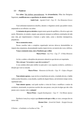 29
O Destino – a Fatalidade e as Escolhas na Vida
3.3 Ponderar
Use calma. Não delibere apressadamente. As circunstâncias, filhas dos Desígnios
Superiores, modificam-nos a experiência, de minuto a minuto.
André Luiz – Agenda Cristã – Cap. 10 – Nos Momentos Graves
Você enfrentará inumeráveis desafios, durante a vilegiatura carnal, que poderá vencer,
amparando-se na reflexão e na calma.
Os instantes de graves decisões exigem maior quota de equilíbrio, a fim de se agir com
acerto. Momentos, no entanto, surgem, que parecem ameaçar as melhores construções de toda
uma vida, por impulsionarem o homem a ações rudes, como a decisões intempestivas,
prejudiciais.
São os momentos maus.
Nessas ocasiões toda a complexa organização nervosa deixa-se destrambelhar ao
impacto das conjunturas, desencadeando reações imprevisíveis, na maioria das vezes, infelizes.
Vença o momento mau, com a Paciência que o dilui.
Marco Prisco – Luz Viva – Cap. 27 – O Mau Momento
As leis, a ordem, a disciplina são processos educativos que devem ser respeitados.
Não creia que “só acontece o que deve acontecer”.
A sua conduta altera para melhor ou para pior o seu esquema evolutivo, conforme a
direção que você se conceda.
Marco Prisco – Momentos de Decisão – Cap. 18 – Culpa e Resgate
Num minuto apenas, o que era luz se transforma em noite, o incêndio devora, o ladrão
rouba as jóias faiscantes, a casa desaba, o jardim de alegria fenece, um terremoto rompe a terra,
sepultando tudo...
Num minuto apenas, você pode receber a visita do Cristo e modificar o roteiro da
existência, eternizando, no precioso escrínio das suas posses, essa joia invulgar que não volta
jamais com o mesmo valor: o minuto!
Marco Prisco – Legado Kardequiano – Cap. 51 – Um Minuto Apenas
Paciência é uma força mágica que desata os nós que a vida, as vezes, consegue dar em
nossa vida.
Jácome Góes – Jornal da Cidade – Sergipe/Aracaju
 