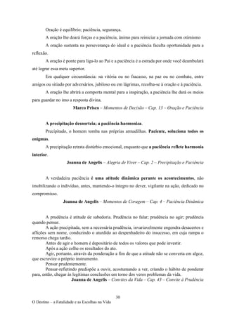 30
O Destino – a Fatalidade e as Escolhas na Vida
Oração é equilíbrio; paciência, segurança.
A oração lhe doará forças e a paciência, ânimo para reiniciar a jornada com otimismo
A oração sustenta na perseverança do ideal e a paciência faculta oportunidade para a
reflexão.
A oração é ponte para liga-lo ao Pai e a paciência é a estrada por onde você deambulará
até lograr essa meta superior.
Em qualquer circunstância: na vitória ou no fracasso, na paz ou no combate, entre
amigos ou sitiado por adversários, jubiloso ou em lágrimas, recolha-se à oração e à paciência.
A oração lhe abrirá a comporta mental para a inspiração, a paciência lhe dará os meios
para guardar no imo a resposta divina.
Marco Prisco – Momentos de Decisão – Cap. 13 – Oração e Paciência
A precipitação desnorteia; a paciência harmoniza.
Precipitado, o homem tomba nas próprias armadilhas. Paciente, soluciona todos os
enigmas.
A precipitação retrata distúrbio emocional, enquanto que a paciência reflete harmonia
interior.
Joanna de Angelis – Alegria de Viver – Cap. 2 – Precipitação e Paciência
A verdadeira paciência é uma atitude dinâmica perante os acontecimentos, não
imobilizando o indivíduo, antes, mantendo-o íntegro no dever, vigilante na ação, dedicado no
compromisso.
Joanna de Angelis – Momentos de Coragem – Cap. 4 – Paciência Dinâmica
A prudência é atitude de sabedoria. Prudência no falar; prudência no agir; prudência
quando pensar.
A ação precipitada, sem a necessária prudência, invariavelmente engendra desacertos e
aflições sem nome, conduzindo o aturdido ao despenhadeiro do insucesso, em cuja rampa o
remorso chega tardio.
Antes de agir o homem é depositário de todos os valores que pode investir.
Após a ação colhe os resultados do ato.
Agir, portanto, através da ponderação a fim de que a atitude não se converta em algoz,
que escravize o próprio instrumento.
Pensar prudentemente.
Pensar-refletindo predispõe a ouvir, acostumando a ver, criando o hábito de ponderar
para, então, chegar às legítimas conclusões em torno dos veros problemas da vida.
Joanna de Angelis – Convites da Vida – Cap. 43 – Convite à Prudência
 