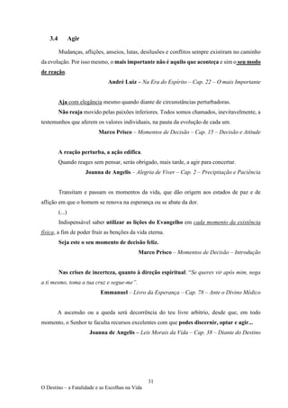 31
O Destino – a Fatalidade e as Escolhas na Vida
3.4 Agir
Mudanças, aflições, anseios, lutas, desilusões e conflitos sempre existiram no caminho
da evolução. Por isso mesmo, o mais importante não é aquilo que aconteça e sim o seu modo
de reação.
André Luiz – Na Era do Espírito – Cap. 22 – O mais Importante
Aja com elegância mesmo quando diante de circunstâncias perturbadoras.
Não reaja movido pelas paixões inferiores. Todos somos chamados, inevitavelmente, a
testemunhos que aferem os valores individuais, na pauta da evolução de cada um.
Marco Prisco – Momentos de Decisão – Cap. 15 – Decisão e Atitude
A reação perturba, a ação edifica.
Quando reages sem pensar, serás obrigado, mais tarde, a agir para concertar.
Joanna de Angelis – Alegria de Viver – Cap. 2 – Precipitação e Paciência
Transitam e passam os momentos da vida, que dão origem aos estados de paz e de
aflição em que o homem se renova na esperança ou se abate da dor.
(...)
Indispensável saber utilizar as lições do Evangelho em cada momento da existência
física, a fim de poder fruir as benções da vida eterna.
Seja este o seu momento de decisão feliz.
Marco Prisco – Momentos de Decisão – Introdução
Nas crises de incerteza, quanto à direção espiritual: “Se queres vir após mim, nega
a ti mesmo, toma a tua cruz e segue-me”.
Emmanuel – Livro da Esperança – Cap. 78 – Ante o Divino Médico
A ascensão ou a queda será decorrência do teu livre arbítrio, desde que, em todo
momento, o Senhor te faculta recursos excelentes com que podes discernir, optar e agir...
Joanna de Angelis – Leis Morais da Vida – Cap. 38 – Diante do Destino
 