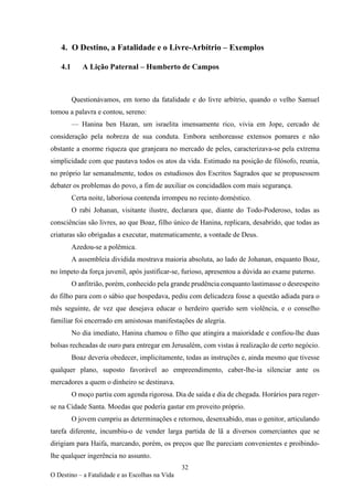 32
O Destino – a Fatalidade e as Escolhas na Vida
4. O Destino, a Fatalidade e o Livre-Arbítrio – Exemplos
4.1 A Lição Paternal – Humberto de Campos
Questionávamos, em torno da fatalidade e do livre arbítrio, quando o velho Samuel
tomou a palavra e contou, sereno:
— Hanina ben Hazan, um israelita imensamente rico, vivia em Jope, cercado de
consideração pela nobreza de sua conduta. Embora senhoreasse extensos pomares e não
obstante a enorme riqueza que granjeara no mercado de peles, caracterizava-se pela extrema
simplicidade com que pautava todos os atos da vida. Estimado na posição de filósofo, reunia,
no próprio lar semanalmente, todos os estudiosos dos Escritos Sagrados que se propusessem
debater os problemas do povo, a fim de auxiliar os concidadãos com mais segurança.
Certa noite, laboriosa contenda irrompeu no recinto doméstico.
O rabi Johanan, visitante ilustre, declarara que, diante do Todo-Poderoso, todas as
consciências são livres, ao que Boaz, filho único de Hanina, replicara, desabrido, que todas as
criaturas são obrigadas a executar, matematicamente, a vontade de Deus.
Azedou-se a polêmica.
A assembleia dividida mostrava maioria absoluta, ao lado de Johanan, enquanto Boaz,
no ímpeto da força juvenil, após justificar-se, furioso, apresentou a dúvida ao exame paterno.
O anfitrião, porém, conhecido pela grande prudência conquanto lastimasse o desrespeito
do filho para com o sábio que hospedava, pediu com delicadeza fosse a questão adiada para o
mês seguinte, de vez que desejava educar o herdeiro querido sem violência, e o conselho
familiar foi encerrado em amistosas manifestações de alegria.
No dia imediato, Hanina chamou o filho que atingira a maioridade e confiou-lhe duas
bolsas recheadas de ouro para entregar em Jerusalém, com vistas à realização de certo negócio.
Boaz deveria obedecer, implicitamente, todas as instruções e, ainda mesmo que tivesse
qualquer plano, suposto favorável ao empreendimento, caber-lhe-ia silenciar ante os
mercadores a quem o dinheiro se destinava.
O moço partiu com agenda rigorosa. Dia de saída e dia de chegada. Horários para reger-
se na Cidade Santa. Moedas que poderia gastar em proveito próprio.
O jovem cumpriu as determinações e retornou, desenxabido, mas o genitor, articulando
tarefa diferente, incumbiu-o de vender larga partida de lã a diversos comerciantes que se
dirigiam para Haifa, marcando, porém, os preços que lhe pareciam convenientes e proibindo-
lhe qualquer ingerência no assunto.
 