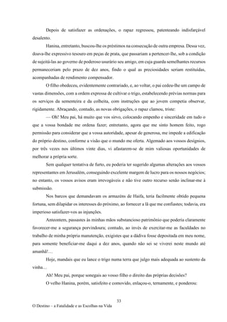 33
O Destino – a Fatalidade e as Escolhas na Vida
Depois de satisfazer as ordenações, o rapaz regressou, patenteando indisfarçável
desalento.
Hanina, entretanto, buscou-lhe os préstimos na consecução de outra empresa. Dessa vez,
doava-lhe expressivo tesouro em peças de prata, que passariam a pertencer-lhe, sob a condição
de sujeitá-las ao governo de poderoso usurário seu amigo, em cuja guarda semelhantes recursos
permaneceriam pelo prazo de dez anos, findo o qual as preciosidades seriam restituídas,
acompanhadas de rendimento compensador.
O filho obedeceu, evidentemente contrariado, e, ao voltar, o pai cedeu-lhe um campo de
vastas dimensões, com a ordem expressa de cultivar o trigo, estabelecendo prévias normas para
os serviços da sementeira e da colheita, com instruções que ao jovem competia observar,
rigidamente. Abraçando, contudo, as novas obrigações, o rapaz clamou, triste:
— Oh! Meu pai, há muito que vos sirvo, colocando empenho e sinceridade em tudo o
que a vossa bondade me ordena fazer; entretanto, agora que me sinto homem feito, rogo
permissão para considerar que a vossa autoridade, apesar de generosa, me impede a edificação
do próprio destino, conforme a visão que o mundo me oferta. Algemado aos vossos desígnios,
por três vezes nos últimos vinte dias, vi afastarem-se de mim valiosas oportunidades de
melhorar a própria sorte.
Sem qualquer tentativa de furto, eu poderia ter sugerido algumas alterações aos vossos
representantes em Jerusalém, conseguindo excelente margem de lucro para os nossos negócios;
no entanto, os vossos avisos eram irrevogáveis e não tive outro recurso senão inclinar-me à
submissão.
Nos barcos que demandavam os armazéns de Haifa, teria facilmente obtido pequena
fortuna, sem dilapidar os interesses do próximo, ao fornecer a lã que me confiastes; todavia, era
imperioso satisfazer-vos as injunções.
Anteontem, passastes às minhas mãos substancioso patrimônio que poderia claramente
favorecer-me a segurança porvindoura; contudo, ao invés de exercitar-me as faculdades no
trabalho de minha própria manutenção, exigistes que a dádiva fosse depositada em meu nome,
para somente beneficiar-me daqui a dez anos, quando não sei se viverei neste mundo até
amanhã!…
Hoje, mandais que eu lance o trigo numa terra que julgo mais adequada ao sustento da
vinha…
Ah! Meu pai, porque sonegais ao vosso filho o direito das próprias decisões?
O velho Hanina, porém, satisfeito e comovido, enlaçou-o, ternamente, e ponderou:
 