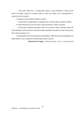 34
O Destino – a Fatalidade e as Escolhas na Vida
— Tens razão, filho meu… Compreendes, agora, a nossa liberdade, à frente do Pai
Justo? O Criador concede às criaturas todos os bens da Criação, sem constranger-lhes o
exercício da livre escolha…
E, fitando o moço tomado de júbilo, concluiu:
— Cada homem é independente, na própria alma, a fim de eleger o próprio caminho.
O velho Samuel fixou em nós outros o olhar penetrante e calmo e rematou:
— O tema não comporta discussões. Deus nos concede a todos a fazenda valiosa da
vida; entretanto, cada um de nós é responsável pela sua própria consciência, no que sente, pensa,
fala e realiza, perante a Lei.
E, abençoando-nos com ameno gesto de despedida, o sábio deixou-nos mergulhados em
fundo silêncio, com a significativa história para remoer e pensar.
Humberto de Campos – Relatos da Vida – Cap. 2 – Lição Paternal
 
