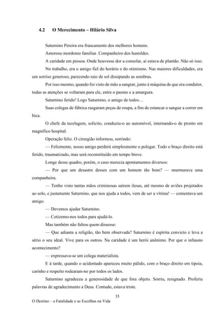 35
O Destino – a Fatalidade e as Escolhas na Vida
4.2 O Merecimento – Hilário Silva
Saturnino Pereira era francamente dos melhores homens.
Amoroso mordomo familiar. Companheiro dos humildes.
A caridade em pessoa. Onde houvesse dor a consolar, aí estava de plantão. Não só isso.
No trabalho, era o amigo fiel do horário e do otimismo. Nas maiores dificuldades, era
um sorriso generoso, parecendo raio de sol dissipando as sombras.
Por isso mesmo, quando foi visto de mão a sangrar, junto à máquina de que era condutor,
todas as atenções se voltaram para ele, entre o pasmo e a amargura.
Saturnino ferido! Logo Saturnino, o amigo de todos…
Suas colegas de fábrica rasgaram peças de roupa, a fim de estancar o sangue a correr em
bica.
O chefe da tecelagem, solícito, conduziu-o ao automóvel, internando-o de pronto em
magnífico hospital.
Operação feliz. O cirurgião informou, sorrindo:
— Felizmente, nosso amigo perderá simplesmente o polegar. Todo o braço direito está
ferido, traumatizado, mas será reconstituído em tempo breve.
Longe desse quadro, porém, o caso merecia apontamentos diversos:
— Por que um desastre desses com um homem tão bom? — murmurava uma
companheira.
— Tenho visto tantas mãos criminosas saírem ilesas, até mesmo de aviões projetados
ao solo, e justamente Saturnino, que nos ajuda a todos, vem de ser a vítima! — comentava um
amigo.
— Devemos ajudar Saturnino.
— Cotizemo-nos todos para ajudá-lo.
Mas também não faltou quem dissesse:
— Que adianta a religião, tão bem observada? Saturnino é espírita convicto e leva a
sério o seu ideal. Vive para os outros. Na caridade é um herói anônimo. Por que o infausto
acontecimento?
— expressava-se um colega materialista.
E à tarde, quando o acidentado apareceu muito pálido, com o braço direito em tipoia,
carinho e respeito rodearam-no por todos os lados.
Saturnino agradeceu a generosidade de que fora objeto. Sorriu, resignado. Proferiu
palavras de agradecimento a Deus. Contudo, estava triste.
 