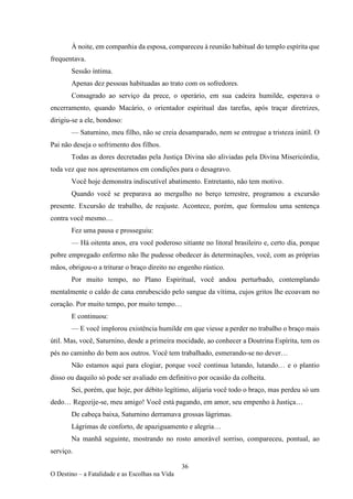 36
O Destino – a Fatalidade e as Escolhas na Vida
À noite, em companhia da esposa, compareceu à reunião habitual do templo espírita que
frequentava.
Sessão íntima.
Apenas dez pessoas habituadas ao trato com os sofredores.
Consagrado ao serviço da prece, o operário, em sua cadeira humilde, esperava o
encerramento, quando Macário, o orientador espiritual das tarefas, após traçar diretrizes,
dirigiu-se a ele, bondoso:
— Saturnino, meu filho, não se creia desamparado, nem se entregue a tristeza inútil. O
Pai não deseja o sofrimento dos filhos.
Todas as dores decretadas pela Justiça Divina são aliviadas pela Divina Misericórdia,
toda vez que nos apresentamos em condições para o desagravo.
Você hoje demonstra indiscutível abatimento. Entretanto, não tem motivo.
Quando você se preparava ao mergulho no berço terrestre, programou a excursão
presente. Excursão de trabalho, de reajuste. Acontece, porém, que formulou uma sentença
contra você mesmo…
Fez uma pausa e prosseguiu:
— Há oitenta anos, era você poderoso sitiante no litoral brasileiro e, certo dia, porque
pobre empregado enfermo não lhe pudesse obedecer às determinações, você, com as próprias
mãos, obrigou-o a triturar o braço direito no engenho rústico.
Por muito tempo, no Plano Espiritual, você andou perturbado, contemplando
mentalmente o caldo de cana enrubescido pelo sangue da vítima, cujos gritos lhe ecoavam no
coração. Por muito tempo, por muito tempo…
E continuou:
— E você implorou existência humilde em que viesse a perder no trabalho o braço mais
útil. Mas, você, Saturnino, desde a primeira mocidade, ao conhecer a Doutrina Espírita, tem os
pés no caminho do bem aos outros. Você tem trabalhado, esmerando-se no dever…
Não estamos aqui para elogiar, porque você continua lutando, lutando… e o plantio
disso ou daquilo só pode ser avaliado em definitivo por ocasião da colheita.
Sei, porém, que hoje, por débito legítimo, alijaria você todo o braço, mas perdeu só um
dedo… Regozije-se, meu amigo! Você está pagando, em amor, seu empenho à Justiça…
De cabeça baixa, Saturnino derramava grossas lágrimas.
Lágrimas de conforto, de apaziguamento e alegria…
Na manhã seguinte, mostrando no rosto amorável sorriso, compareceu, pontual, ao
serviço.
 