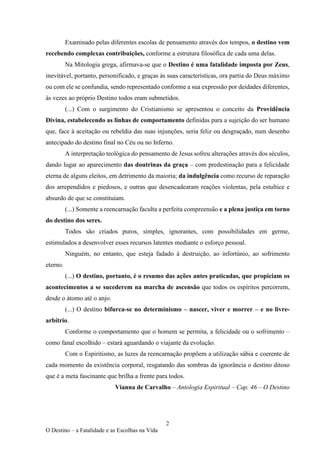 2
O Destino – a Fatalidade e as Escolhas na Vida
Examinado pelas diferentes escolas de pensamento através dos tempos, o destino vem
recebendo complexas contribuições, conforme a estrutura filosófica de cada uma delas.
Na Mitologia grega, afirmava-se que o Destino é uma fatalidade imposta por Zeus,
inevitável, portanto, personificado, e graças às suas características, ora partia do Deus máximo
ou com ele se confundia, sendo representado conforme a sua expressão por deidades diferentes,
às vezes ao próprio Destino todos eram submetidos.
(...) Com o surgimento do Cristianismo se apresentou o conceito da Providência
Divina, estabelecendo as linhas de comportamento definidas para a sujeição do ser humano
que, face à aceitação ou rebeldia das suas injunções, seria feliz ou desgraçado, num desenho
antecipado do destino final no Céu ou no Inferno.
A interpretação teológica do pensamento de Jesus sofreu alterações através dos séculos,
dando lugar ao aparecimento das doutrinas da graça – com predestinação para a felicidade
eterna de alguns eleitos, em detrimento da maioria; da indulgência como recurso de reparação
dos arrependidos e piedosos, e outras que desencadearam reações violentas, pela estultice e
absurdo de que se constituíam.
(...) Somente a reencarnação faculta a perfeita compreensão e a plena justiça em torno
do destino dos seres.
Todos são criados puros, simples, ignorantes, com possibilidades em germe,
estimulados a desenvolver esses recursos latentes mediante o esforço pessoal.
Ninguém, no entanto, que esteja fadado à destruição, ao infortúnio, ao sofrimento
eterno.
(...) O destino, portanto, é o resumo das ações antes praticadas, que propiciam os
acontecimentos a se sucederem na marcha de ascensão que todos os espíritos percorrem,
desde o átomo até o anjo.
(...) O destino bifurca-se no determinismo – nascer, viver e morrer – e no livre-
arbítrio.
Conforme o comportamento que o homem se permita, a felicidade ou o sofrimento –
como fanal escolhido – estará aguardando o viajante da evolução.
Com o Espiritismo, as luzes da reencarnação propõem a utilização sábia e coerente de
cada momento da existência corporal, resgatando das sombras da ignorância o destino ditoso
que é a meta fascinante que brilha a frente para todos.
Vianna de Carvalho – Antologia Espiritual – Cap. 46 – O Destino
 
