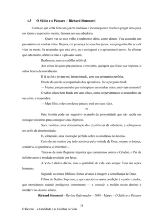 38
O Destino – a Fatalidade e as Escolhas na Vida
4.3 O Sábio e o Pássaro – Richard Simonetti
Conta-se que certa feita um jovem maldoso e inconsequente resolveu pregar uma peça
em idoso e experiente mestre, famoso por sua sabedoria.
— Quero ver se esse velho é realmente sábio, como dizem. Vou esconder um
passarinho em minhas mãos. Depois, em presença de seus discípulos, vou perguntar-lhe se está
vivo ou morto. Se responder que está vivo, eu o esmagarei e o apresentarei morto. Se afirmar
que está morto, abrirei a mão e o pássaro voará.
Realmente, uma armadilha infalível.
Aos olhos de quem presenciasse o encontro, qualquer que fosse sua resposta, o
sábio ficaria desmoralizado.
E lá se foi o jovem mal intencionado, com sua artimanha perfeita.
Diante do ancião acompanhado dos aprendizes, fez a pergunta fatal:
— Mestre, este passarinho que tenho preso em minhas mãos, está vivo ou morto?
O sábio olhou bem fundo em seus olhos, como se perscrutasse os recônditos de
sua alma, e respondeu:
— Meu filho, o destino desse pássaro está em suas mãos.
•••
Esta história pode ser sugestivo exemplo da perversidade que não vacila em
esmagar inocentes para conseguir seus objetivos.
Será, também, uma demonstração das excelências da sabedoria, a sobrepor-se
aos ardis da desonestidade.
E, sobretudo, uma ilustração perfeita sobre os mistérios do destino.
Consideram muitos que tudo acontece pela vontade de Deus, mesmo a doença,
a miséria, a ignorância, o infortúnio...
Trata-se da mais flagrante injustiça que cometemos contra o Criador, o Pai de
infinito amor e bondade revelado por Jesus.
A Vida é dádiva divina, mas a qualidade de vida será sempre fruto das ações
humanas.
Segundo os textos bíblicos, fomos criados à imagem e semelhança de Deus.
Filhos do Senhor Supremo, o que caracteriza nossa condição é o poder criador,
que exercitamos usando prodigioso instrumento — a vontade, a moldar nosso destino e
interferir no destino alheio.
Richard Simonetti – Revista Reformador – 1998 – Março – O Sábio e o Pássaro
 