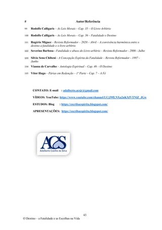 43
O Destino – a Fatalidade e as Escolhas na Vida
# Autor/Referência
99 Rodolfo Calligaris – As Leis Morais – Cap. 35 – O Livre-Arbítrio
100 Rodolfo Calligaris – As Leis Morais – Cap. 36 – Fatalidade e Destino
101 Rogério Miguez – Revista Reformador – 2020 – Abril – A convivência harmônica entre o
destino a fatalidade e o livre-arbítrio
102 Severino Barbosa - Fatalidade e abuso do Livre-arbítrio – Revista Reformador - 2006 - Julho
103 Silvio Seno Chibeni - A Concepção Espírita da Fatalidade – Revista Reformador - 1997 -
Junho
104 Vianna de Carvalho – Antologia Espiritual – Cap. 46 – O Destino
105 Vitor Hugo – Párias em Redenção – 1º Parte – Cap. 7 – A Fé
CONTATO: E-mail : adalberto.acsjr@gmail.com
VÍDEOS: YouTube: https://www.youtube.com/channel/UCj39fLNXa2nKXfVTNlZ_JGw
ESTUDOS: Blog : https://escribaespirita.blogspot.com/
APRESENTAÇÕES: https://escribaespirita.blogspot.com/
 