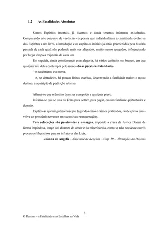 3
O Destino – a Fatalidade e as Escolhas na Vida
1.2 As Fatalidades Absolutas
Somos Espíritos imortais, já tivemos e ainda teremos inúmeras existências.
Comparando este conjunto de vivências corporais que individualizam a caminhada evolutiva
dos Espíritos a um livro, a introdução e os capítulos iniciais já estão preenchidos pela história
passada de cada qual, não podendo mais ser alterados, muito menos apagados, influenciando
por largo tempo a trajetória de cada um.
Em seguida, ainda considerando esta alegoria, há vários capítulos em branco, em que
qualquer um deles contempla pelo menos duas previstas fatalidades.
– o nascimento e a morte.
– e, no derradeiro, há poucas linhas escritas, descrevendo a fatalidade maior: o nosso
destino, a aquisição da perfeição relativa.
Afirma-se que o destino deve ser cumprido a qualquer preço.
Informa-se que se está na Terra para sofrer, para pagar, em um fatalismo perturbador e
doentio.
Explica-se que ninguém consegue fugir dos erros e crimes praticados, razões pelas quais
volve ao proscênio terrestre em sucessivas reencarnações.
Tais colocações são pessimistas e amargas, impondo a clava da Justiça Divina de
forma impiedosa, longe dos ditames do amor e da misericórdia, como se não houvesse outros
processos liberativos para os infratores das Leis,
Joanna de Angelis – Nascente de Bençãos – Cap. 19 – Alterações do Destino
 