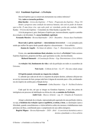 4
O Destino – a Fatalidade e as Escolhas na Vida
1.2.1 Fatalidade Espiritual – A Perfeição
Haverá Espíritos que se conservam eternamente nas ordens inferiores?
Não; todos se tornarão perfeitos.
Allan Kardec – Livros dos Espíritos – 2º Parte – Progressão dos Espíritos – Perg. 116
Sendo o progresso uma condição da natureza humana, não está no poder do homem
opor-se-lhe. É uma força viva, cuja ação pode ser retardada, porém não anulada. (Allan
Kardec – O Livro dos Espíritos – Comentário de Allan Kardec à questão 781)
A lei do progresso é, pois, fatal para o Espírito que, inexoravelmente, seguirá o caminho
da evolução e da felicidade. É a nossa fatalidade espiritual.
Fernando Moreira – Revista Reformador – 2013 – Dezembro – Nossas duas Fatalidades
Reservado à glória espiritual — determinismo irreversível — o ser jornadeia pela
senda que melhor lhe apraz desde quando adquiriu o discernimento — livre-arbítrio.
Joanna de Angelis – No limiar do infinito – Cap. 5 – Determinismo e livre-arbítrio
Existe, sim, um determinismo final, absoluto, inevitável: a Perfeição! Todos seremos
Espíritos Superiores, prepostos de Deus, quer queiramos ou não, inevitavelmente.
Richard Simonetti – A Constituição Divina – Cap. Determinismo e Livre Arbítrio
A evolução é lei, fundamento da vida e selo da perfeição em todos os escaninhos do
Universo.
Neio Lucio – Colheita do bem – Ca. 87 – Em uma cidade amiga
O Espírito jamais retrocede na viagem da evolução.
E, sabendo que cada um de nós é o arquiteto do próprio destino, saibamos afeiçoar-nos
ao serviço incessante do bem, porque todo bem é degrau de ascensão para o Alto, arrebatando-
nos do império da sombra para a bênção da luz.
Emmanuel – Linha Duzentos – Cap. 8 – Na Rota Evolutiva
Cada qual de nós, até que se integre na Grandeza Suprema, é uma obra prima de
inteligência em processo de habilitação na oficina da vida, a caminho da Perfeição.
André Luiz – Busca e Acharás – cap. 31 – Citações de Tratamento
Atingir a plenitude da evolução, representada pela aquisição de uma perfeição relativa,
ou seja, o fatalismo da evolução é para o equilíbrio, a ordem, o bem, e a destinação é para a
felicidade, quando consolidaremos a vitória definitiva sobre nós mesmos e trabalharemos mais
próximos de Deus, contribuindo para o cumprimento de seus sábios desígnios.
Rogério Miguez – Revista Reformador – 2020 – Abril – A convivência harmônica entre o
destino a fatalidade e o livre-arbítrio
 