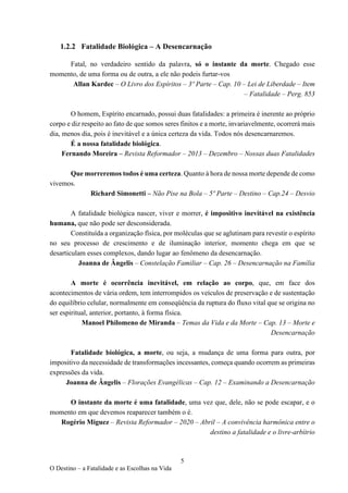 5
O Destino – a Fatalidade e as Escolhas na Vida
1.2.2 Fatalidade Biológica – A Desencarnação
Fatal, no verdadeiro sentido da palavra, só o instante da morte. Chegado esse
momento, de uma forma ou de outra, a ele não podeis furtar-vos
Allan Kardec – O Livro dos Espíritos – 3º Parte – Cap. 10 – Lei de Liberdade – Item
– Fatalidade – Perg. 853
O homem, Espírito encarnado, possui duas fatalidades: a primeira é inerente ao próprio
corpo e diz respeito ao fato de que somos seres finitos e a morte, invariavelmente, ocorrerá mais
dia, menos dia, pois é inevitável e a única certeza da vida. Todos nós desencarnaremos.
É a nossa fatalidade biológica.
Fernando Moreira – Revista Reformador – 2013 – Dezembro – Nossas duas Fatalidades
Que morreremos todos é uma certeza. Quanto à hora de nossa morte depende de como
vivemos.
Richard Simonetti – Não Pise na Bola – 5º Parte – Destino – Cap.24 – Desvio
A fatalidade biológica nascer, viver e morrer, é impositivo inevitável na existência
humana, que não pode ser desconsiderada.
Constituída a organização física, por moléculas que se aglutinam para revestir o espírito
no seu processo de crescimento e de iluminação interior, momento chega em que se
desarticulam esses complexos, dando lugar ao fenômeno da desencarnação.
Joanna de Ângelis – Constelação Familiar – Cap. 26 – Desencarnação na Família
A morte é ocorrência inevitável, em relação ao corpo, que, em face dos
acontecimentos de vária ordem, tem interrompidos os veículos de preservação e de sustentação
do equilíbrio celular, normalmente em conseqüência da ruptura do fluxo vital que se origina no
ser espiritual, anterior, portanto, à forma física.
Manoel Philomeno de Miranda – Temas da Vida e da Morte – Cap. 13 – Morte e
Desencarnação
Fatalidade biológica, a morte, ou seja, a mudança de uma forma para outra, por
impositivo da necessidade de transformações incessantes, começa quando ocorrem as primeiras
expressões da vida.
Joanna de Ângelis – Florações Evangélicas – Cap. 12 – Examinando a Desencarnação
O instante da morte é uma fatalidade, uma vez que, dele, não se pode escapar, e o
momento em que devemos reaparecer também o é.
Rogério Miguez – Revista Reformador – 2020 – Abril – A convivência harmônica entre o
destino a fatalidade e o livre-arbítrio
 
