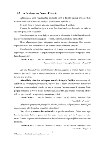 6
O Destino – a Fatalidade e as Escolhas na Vida
1.3 A Fatalidade das Provas e Expiações
A fatalidade, como vulgarmente é entendida, supõe a decisão prévia e irrevogável de
todos os acontecimentos da vida, qualquer que seja a sua importância.
Se assim fosse, o Homem seria uma máquina destituída de vontade.
Para que lhe serviria a inteligência, se ele fosse invariavelmente dominado, em todos os
seus atos, pelo poder do destino?
Semelhante doutrina, se verdadeira, representaria a destruição de toda liberdade moral;
não haveria mais responsabilidade para o Homem, nem mal, nem crime, nem virtude.
Deus, soberanamente justo, não poderia castigar as suas criaturas por faltas que não
dependiam delas, nem recompensá-las por virtudes de que não teriam o mérito.
Semelhante lei seria ainda a negação da lei do progresso, porque o Homem que tudo
esperasse da sorte nada tentaria fazer para melhorar a sua posição, desde que não poderia torná-
la melhor nem pior.
Allan Kardec – O Livro dos Espíritos – 3º Parte – Cap. 10 – Lei de Liberdade – Item
– Resumo teórico do móvel das ações humanas – Perg. 872
Há uma fatalidade nos acontecimentos da vida, segundo o sentido ligado a essa
palavra; quer dizer, todos os acontecimentos são predeterminados, e nesse caso em que se
torna o livre arbítrio?
A fatalidade não existe senão para a escolha feita pelo Espírito, ao encarnar-se, de
sofrer esta ou aquela prova; ao escolhê-la, ele traça para si mesmo uma espécie de destino, que
é a própria consequência da posição em que se encontra. Falo das provas de natureza física,
porque, no tocante às provas morais e às tentações, o Espírito, conservando o seu livre arbítrio
sobre o bem e o mal, é sempre senhor de ceder ou resistir
Allan Kardec – O Livro dos Espíritos – 3º Parte – Cap. 10 – Lei de Liberdade – Item
– Fatalidade – Perg. 851
Há pessoas que parecem perseguidas por uma fatalidade, independente da maneira por
que procedem. Não lhes estará no destino o infortúnio?
São, talvez, provas que lhes caiba sofrer e que elas escolheram. Porém, ainda aqui
lançais ti conta do destino o que as mais das vezes é apenas consequência de vossas próprias
faltas. Trata de ter pura a consciência em meio dos males que te afligem e já bastante consolado
te sentirás.
Allan Kardec – O Livro dos Espíritos – 3º Parte – Cap. 10 – Lei de Liberdade – Item
– Fatalidade – Perg. 852
 