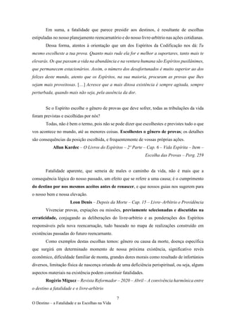 7
O Destino – a Fatalidade e as Escolhas na Vida
Em suma, a fatalidade que parece presidir aos destinos, é resultante de escolhas
estipuladas no nosso planejamento reencarnatório e do nosso livre-arbítrio nas ações cotidianas.
Dessa forma, atentos à orientação que um dos Espíritos da Codificação nos dá: Tu
mesmo escolheste a tua prova. Quanto mais rude ela for e melhor a suportares, tanto mais te
elevarás. Os que passam a vida na abundância e na ventura humana são Espíritos pusilânimes,
que permanecem estacionários. Assim, o número dos desafortunados é muito superior ao dos
felizes deste mundo, atento que os Espíritos, na sua maioria, procuram as provas que lhes
sejam mais proveitosas. […] Acresce que a mais ditosa existência é sempre agitada, sempre
perturbada, quando mais não seja, pela ausência da dor.
Se o Espírito escolhe o gênero de provas que deve sofrer, todas as tribulações da vida
foram previstas e escolhidas por nós?
Todas, não é bem o termo, pois não se pode dizer que escolhestes e previstes tudo o que
vos acontece no mundo, até as menores coisas. Escolhestes o gênero de provas; os detalhes
são consequências da posição escolhida, e frequentemente de vossas próprias ações.
Allan Kardec – O Livros do Espíritos – 2º Parte – Cap. 6 – Vida Espírita – Item –
Escolha das Provas – Perg. 259
Fatalidade aparente, que semeia de males o caminho da vida, não é mais que a
consequência lógica do nosso passado, um efeito que se refere a uma causa; é o cumprimento
do destino por nos mesmos aceitos antes de renascer, e que nossos guias nos sugerem para
o nosso bem e nossa elevação.
Leon Denis – Depois da Morte – Cap. 15 – Livre–Arbítrio e Providência
Vivenciar provas, expiações ou missões, previamente selecionadas e discutidas na
erraticidade, conjugando as deliberações do livre-arbítrio e as ponderações dos Espíritos
responsáveis pela nova reencarnação, tudo baseado no mapa de realizações construído em
existências passadas do futuro reencarnante.
Como exemplos destas escolhas temos: gênero ou causa da morte, doença específica
que surgirá em determinado momento de nossa próxima existência, significativo revés
econômico, dificuldade familiar de monta, grandes dores morais como resultado de infortúnios
diversos, limitação física de nascença oriunda de uma deficiência perispiritual, ou seja, alguns
aspectos materiais na existência podem constituir fatalidades.
Rogério Miguez – Revista Reformador – 2020 – Abril – A convivência harmônica entre
o destino a fatalidade e o livre-arbítrio
 