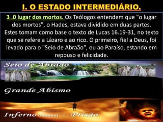 3 .0 lugar dos mortos. Os Teólogos entendem que "o lugar
dos mortos", o Hades, estava dividido em duas partes.
Estes tomam como base o texto de Lucas 16.19-31, no texto
que se refere a Lázaro e ao rico. O primeiro, fiel a Deus, foi
levado para o "Seio de Abraão", ou ao Paraíso, estando em
repouso e felicidade.
 
