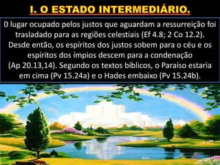 0 lugar ocupado pelos justos que aguardam a ressurreição foi
trasladado para as regiões celestiais (Ef 4.8; 2 Co 12.2).
Desde então, os espíritos dos justos sobem para o céu e os
espíritos dos ímpios descem para a condenação
(Ap 20.13,14). Segundo os textos bíblicos, o Paraíso estaria
em cima (Pv 15.24a) e o Hades embaixo (Pv 15.24b).
 
