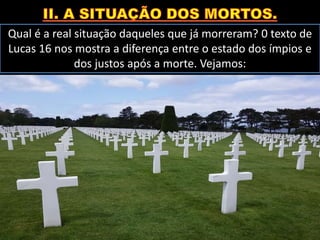 Qual é a real situação daqueles que já morreram? 0 texto de
Lucas 16 nos mostra a diferença entre o estado dos ímpios e
dos justos após a morte. Vejamos:
 
