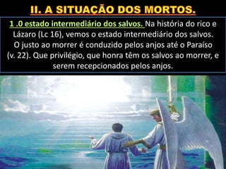 1 .0 estado intermediário dos salvos. Na história do rico e
Lázaro (Lc 16), vemos o estado intermediário dos salvos.
O justo ao morrer é conduzido pelos anjos até o Paraíso
(v. 22). Que privilégio, que honra têm os salvos ao morrer, e
serem recepcionados pelos anjos.
 