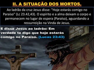 Ao ladrão da cruz Jesus disse: "Hoje estarás comigo no
Paraíso" (Lc 23.42,43). O espírito e a alma deixam o corpo e
permanecem no lugar de espera (Paraíso), aguardando a
ressurreição na Vinda de Jesus.
 