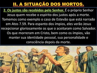 2. Os justos são recebidos pelo Senhor. É o próprio Senhor
Jesus quem recebe o espírito dos justos após a morte.
Tomemos como exemplo o caso de Estevão que está narrado
em Atos 7.59. Para espanto dos ímpios, eles verão Jesus
recepcionar gloriosamente os que o aceitaram como Salvador.
Os que morreram em Cristo, bem como os ímpios, vão
manter sua identidade pessoal, sua personalidade e
consciência depois da morte.
 