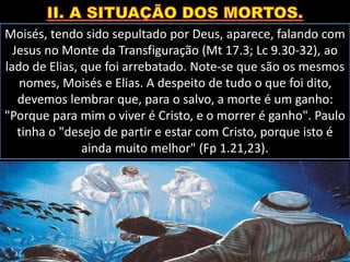 Moisés, tendo sido sepultado por Deus, aparece, falando com
Jesus no Monte da Transfiguração (Mt 17.3; Lc 9.30-32), ao
lado de Elias, que foi arrebatado. Note-se que são os mesmos
nomes, Moisés e Elias. A despeito de tudo o que foi dito,
devemos lembrar que, para o salvo, a morte é um ganho:
"Porque para mim o viver é Cristo, e o morrer é ganho". Paulo
tinha o "desejo de partir e estar com Cristo, porque isto é
ainda muito melhor" (Fp 1.21,23).
 