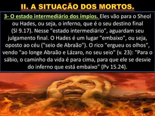 3- O estado intermediário dos ímpios. Eles vão para o Sheol
ou Hades, ou seja, o inferno, que é o seu destino final
(Sl 9.17). Nesse "estado intermediário", aguardam seu
julgamento final. O Hades é um lugar "embaixo", ou seja,
oposto ao céu ("seio de Abraão"). O rico "ergueu os olhos",
vendo "ao longe Abraão e Lázaro, no seu seio" (v. 23): "Para o
sábio, o caminho da vida é para cima, para que ele se desvie
do inferno que está embaixo" (Pv 15.24).
 