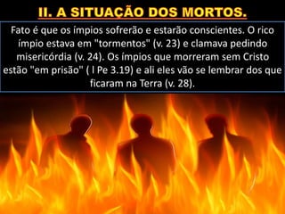Fato é que os ímpios sofrerão e estarão conscientes. O rico
ímpio estava em "tormentos" (v. 23) e clamava pedindo
misericórdia (v. 24). Os ímpios que morreram sem Cristo
estão "em prisão" ( l Pe 3.19) e ali eles vão se lembrar dos que
ficaram na Terra (v. 28).
 