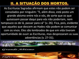 As Escrituras Sagradas afirmam que estes não podem ser
consolados por ninguém: "E, além disso, está posto um
grande abismo entre nós e vós, de sorte que os que
quisessem passar daqui para vós não poderiam, nem
tampouco os de lá, passar para cá" (v. 26). Fica, pois, evidente
que aqueles que descem ao Hades não podem se comunicar
com os vivos. Eles são lembrados de que em vida tiveram
oportunidade de ouvir as Escrituras, mas desprezaram as suas
advertências (v. 27-31).
 