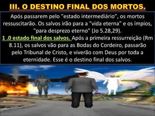 Após passarem pelo "estado intermediário", os mortos
ressuscitarão. Os salvos irão para a "vida eterna" e os ímpios,
"para desprezo eterno" (Jo 5.28,29).
1 .0 estado final dos salvos. Após a primeira ressurreição (Rm
8.11), os salvos vão para as Bodas do Cordeiro, passarão
pelo Tribunal de Cristo, e viverão com Deus por toda a
eternidade. Esse é o destino final dos salvos.
 