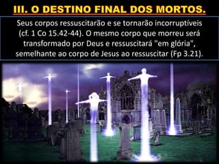 Seus corpos ressuscitarão e se tornarão incorruptíveis
(cf. 1 Co 15.42-44). O mesmo corpo que morreu será
transformado por Deus e ressuscitará "em glória",
semelhante ao corpo de Jesus ao ressuscitar (Fp 3.21).
 