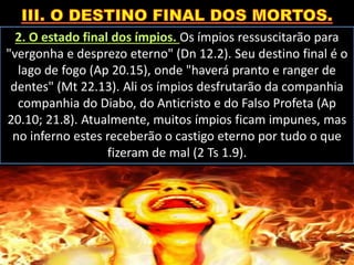 2. O estado final dos ímpios. Os ímpios ressuscitarão para
"vergonha e desprezo eterno" (Dn 12.2). Seu destino final é o
lago de fogo (Ap 20.15), onde "haverá pranto e ranger de
dentes" (Mt 22.13). Ali os ímpios desfrutarão da companhia
companhia do Diabo, do Anticristo e do Falso Profeta (Ap
20.10; 21.8). Atualmente, muitos ímpios ficam impunes, mas
no inferno estes receberão o castigo eterno por tudo o que
fizeram de mal (2 Ts 1.9).
 