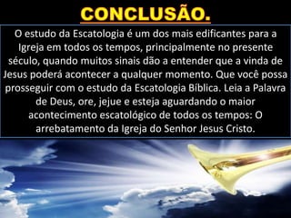 O estudo da Escatologia é um dos mais edificantes para a
Igreja em todos os tempos, principalmente no presente
século, quando muitos sinais dão a entender que a vinda de
Jesus poderá acontecer a qualquer momento. Que você possa
prosseguir com o estudo da Escatologia Bíblica. Leia a Palavra
de Deus, ore, jejue e esteja aguardando o maior
acontecimento escatológico de todos os tempos: O
arrebatamento da Igreja do Senhor Jesus Cristo.
 