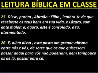 25- Disse, porém , Abraão : Filho , lembra-te de que
recebeste os teus bens em tua vida, e Lázaro, som
ente males; e, agora, este é consolado, e tu,
atormentado.
26- E, além disso , está posto um grande abismo
entre nós e vós, de sorte que os que quisessem
passar daqui para vós não poderiam, nem tampouco
os de lá, passar para cá.
 
