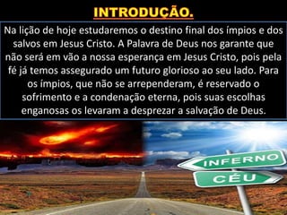 Na lição de hoje estudaremos o destino final dos ímpios e dos
salvos em Jesus Cristo. A Palavra de Deus nos garante que
não será em vão a nossa esperança em Jesus Cristo, pois pela
fé já temos assegurado um futuro glorioso ao seu lado. Para
os ímpios, que não se arrependeram, é reservado o
sofrimento e a condenação eterna, pois suas escolhas
enganosas os levaram a desprezar a salvação de Deus.
 
